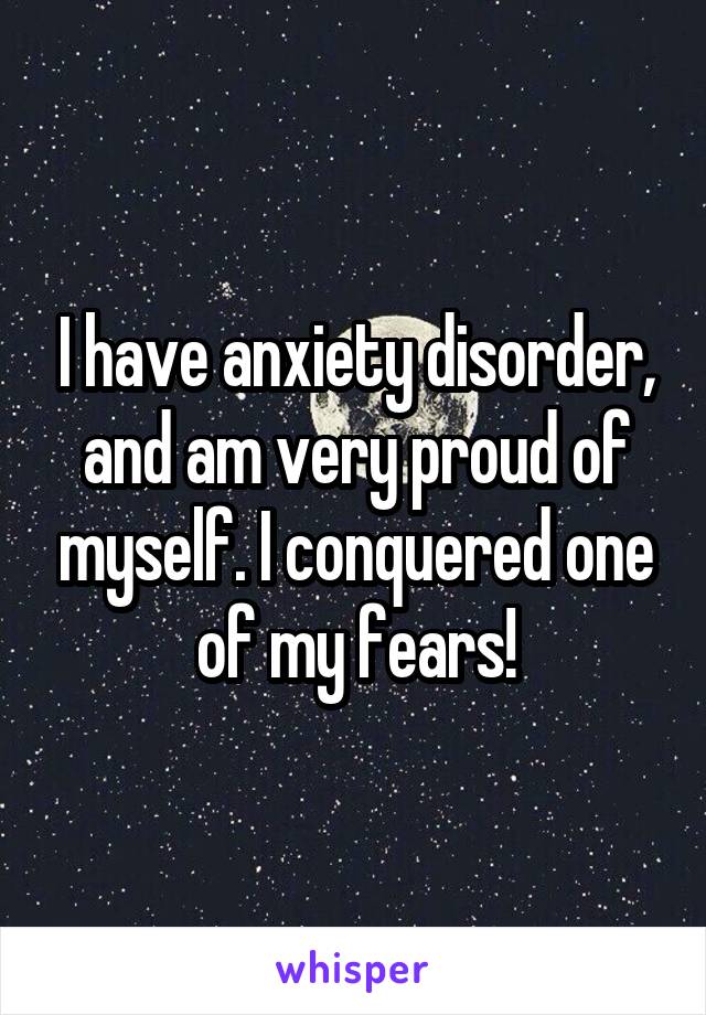 I have anxiety disorder, and am very proud of myself. I conquered one of my fears!