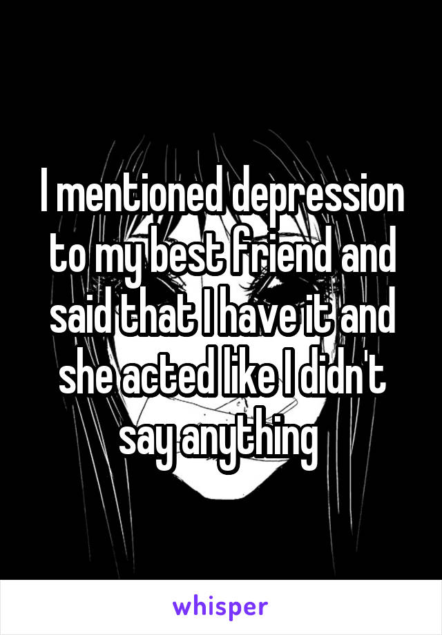 I mentioned depression to my best friend and said that I have it and she acted like I didn't say anything 