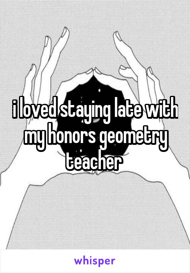 i loved staying late with my honors geometry teacher 