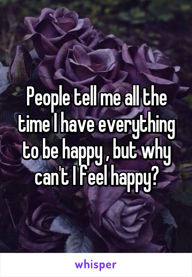 People tell me all the time I have everything to be happy , but why can't I feel happy?