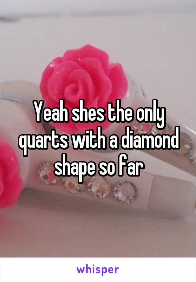 Yeah shes the only quarts with a diamond shape so far