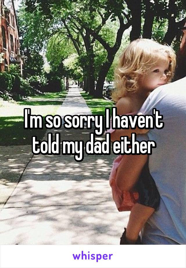 I'm so sorry I haven't told my dad either