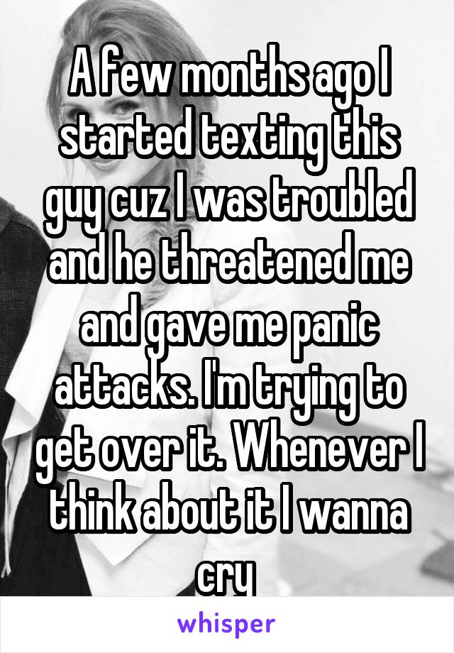 A few months ago I started texting this guy cuz I was troubled and he threatened me and gave me panic attacks. I'm trying to get over it. Whenever I think about it I wanna cry 