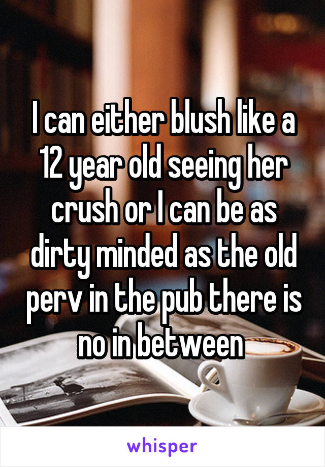 I can either blush like a 12 year old seeing her crush or I can be as dirty minded as the old perv in the pub there is no in between 