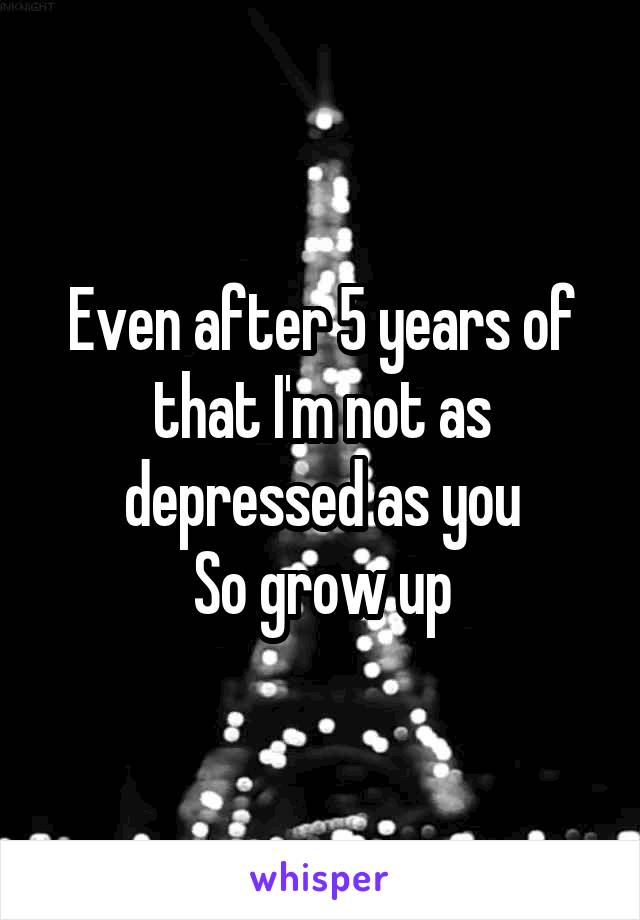 Even after 5 years of that I'm not as depressed as you
So grow up