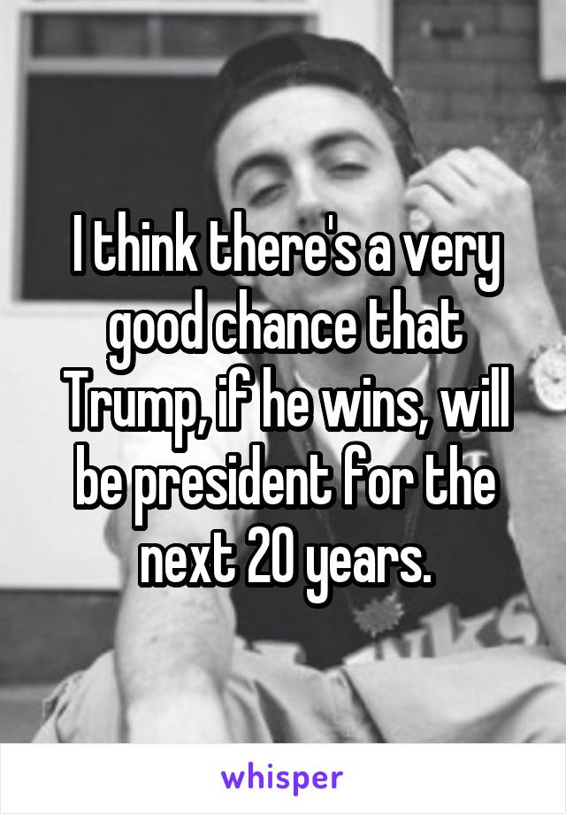 I think there's a very good chance that Trump, if he wins, will be president for the next 20 years.