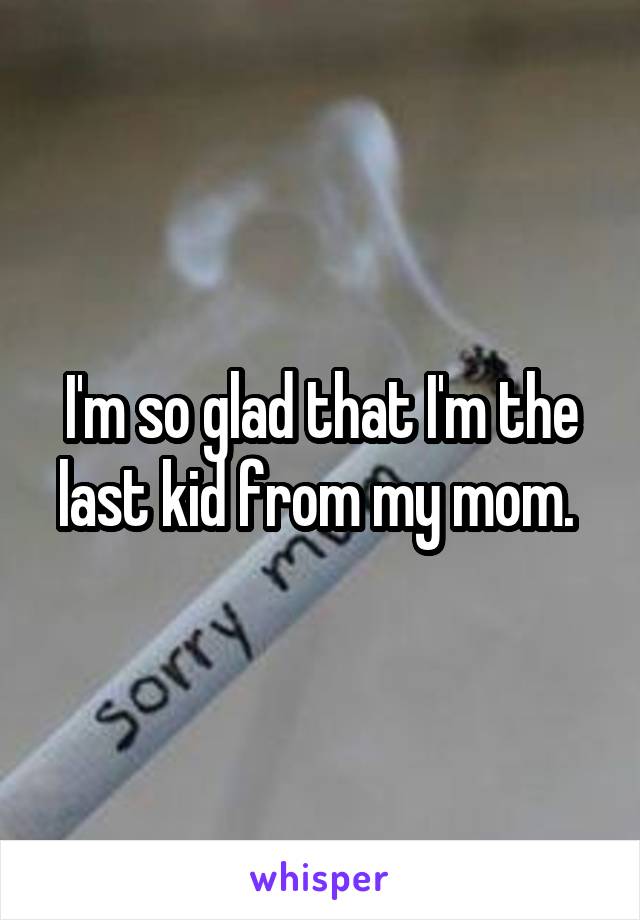 I'm so glad that I'm the last kid from my mom. 