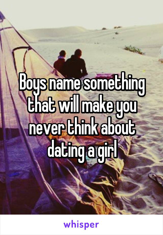 Boys name something that will make you never think about dating a girl