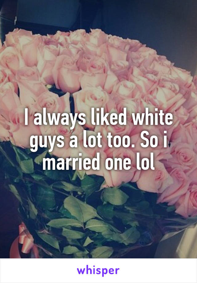 I always liked white guys a lot too. So i married one lol
