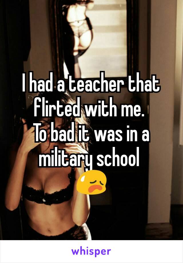 I had a teacher that flirted with me. 
To bad it was in a military school 
😥