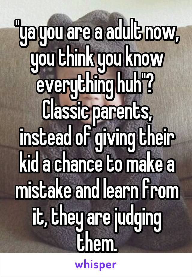 "ya you are a adult now, you think you know everything huh"? 
Classic parents, instead of giving their kid a chance to make a mistake and learn from it, they are judging them.