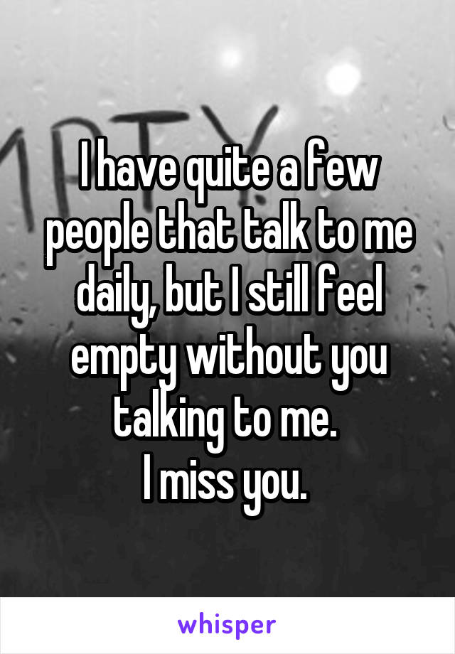 I have quite a few people that talk to me daily, but I still feel empty without you talking to me. 
I miss you. 