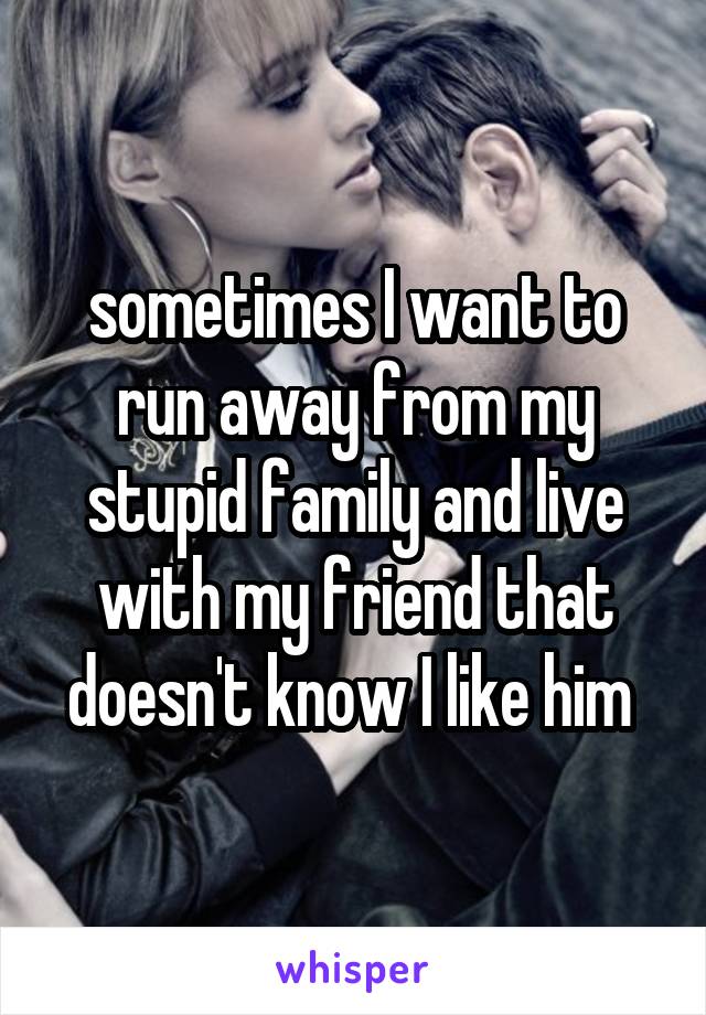 sometimes I want to run away from my stupid family and live with my friend that doesn't know I like him 