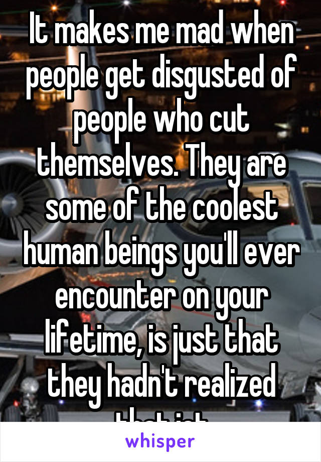 It makes me mad when people get disgusted of people who cut themselves. They are some of the coolest human beings you'll ever encounter on your lifetime, is just that they hadn't realized that jet