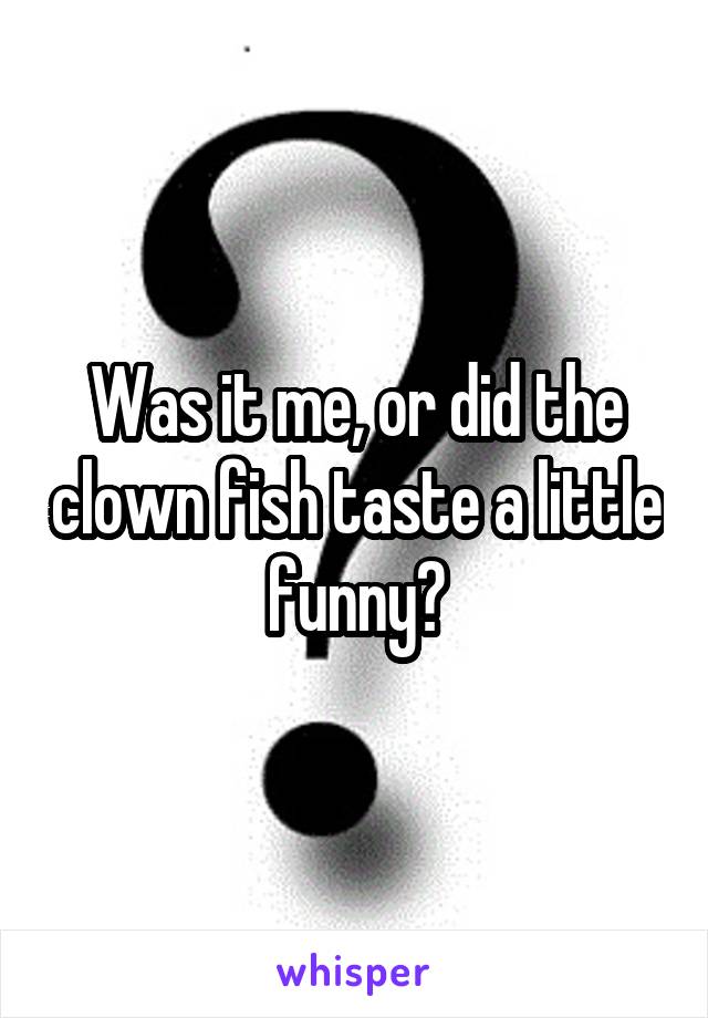 Was it me, or did the clown fish taste a little funny?