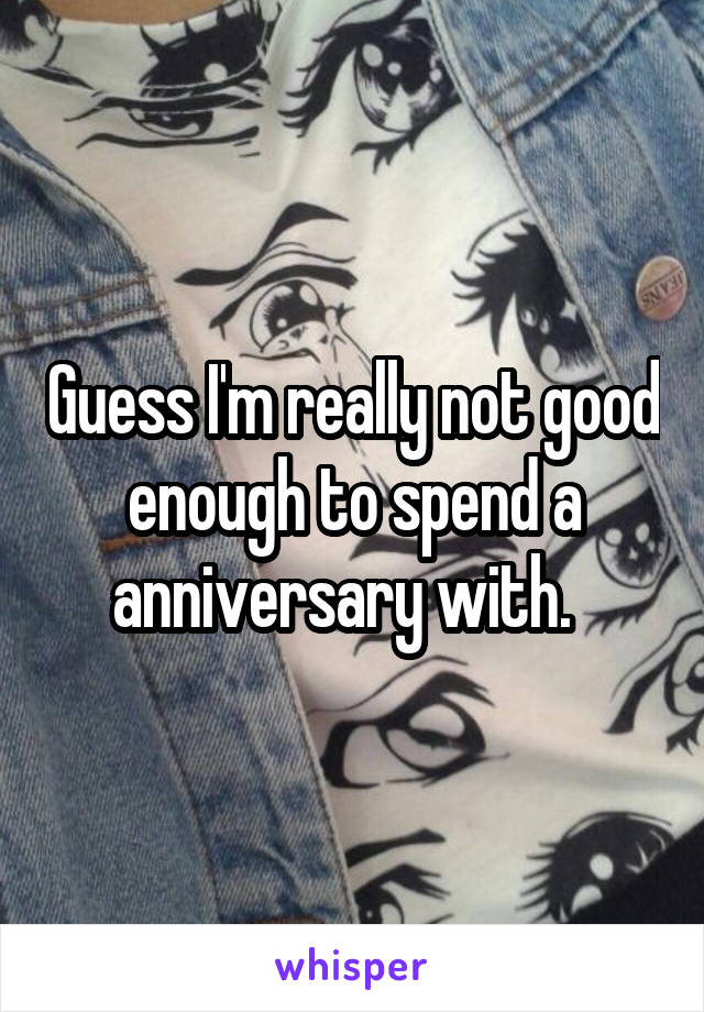 Guess I'm really not good enough to spend a anniversary with.  