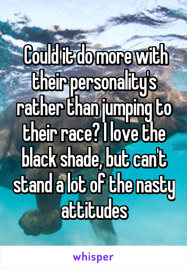  Could it do more with their personality's rather than jumping to their race? I love the black shade, but can't stand a lot of the nasty attitudes