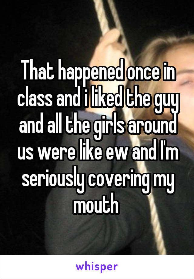 That happened once in class and i liked the guy and all the girls around us were like ew and I'm seriously covering my mouth 
