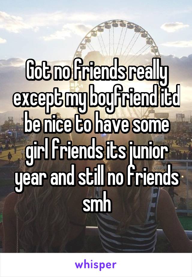 Got no friends really except my boyfriend itd be nice to have some girl friends its junior year and still no friends smh