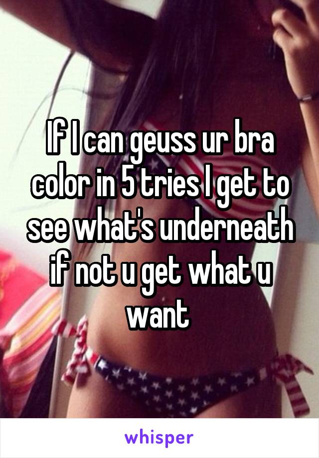 If I can geuss ur bra color in 5 tries I get to see what's underneath if not u get what u want 