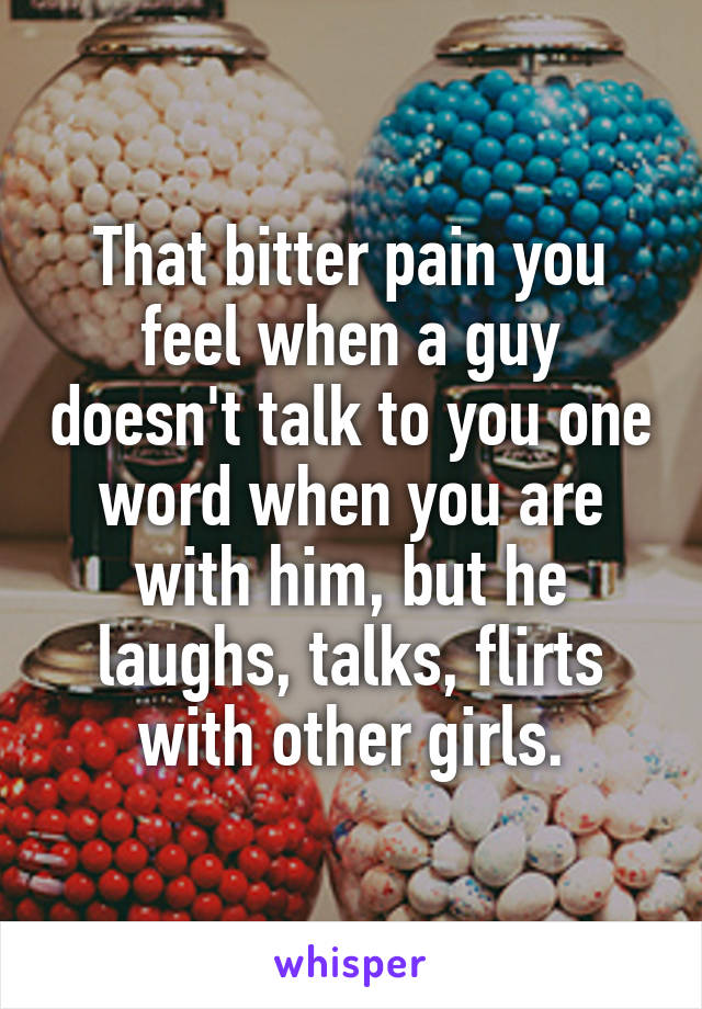 That bitter pain you feel when a guy doesn't talk to you one word when you are with him, but he laughs, talks, flirts with other girls.