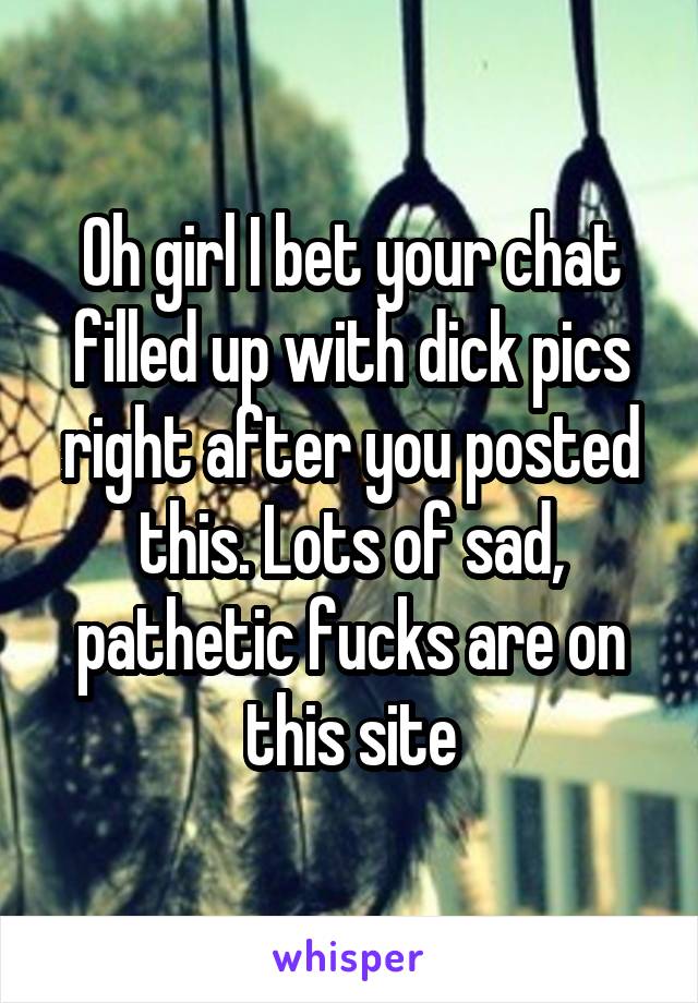 Oh girl I bet your chat filled up with dick pics right after you posted this. Lots of sad, pathetic fucks are on this site