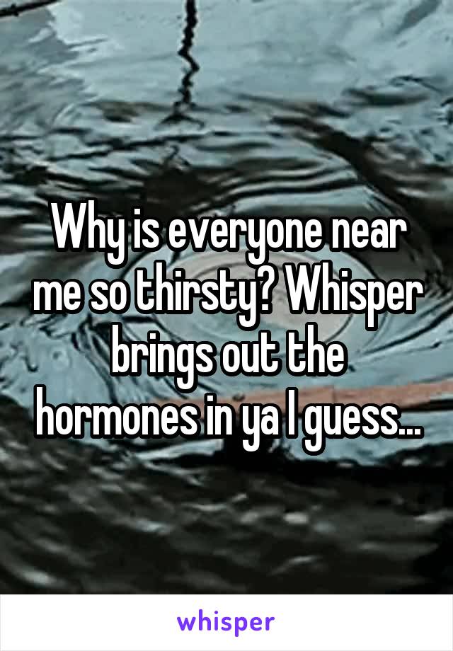 Why is everyone near me so thirsty? Whisper brings out the hormones in ya I guess...