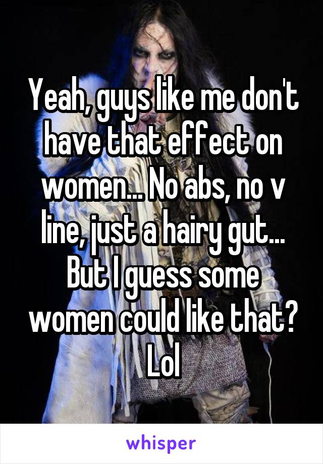 Yeah, guys like me don't have that effect on women... No abs, no v line, just a hairy gut... But I guess some women could like that? Lol