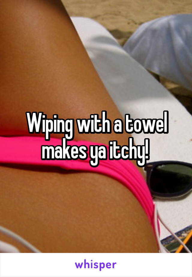 Wiping with a towel makes ya itchy! 