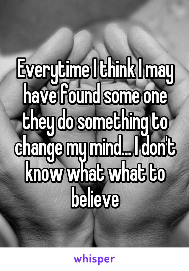 Everytime I think I may have found some one they do something to change my mind... I don't know what what to believe