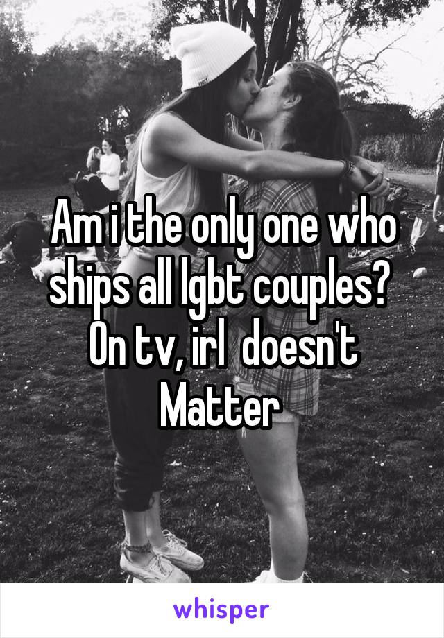 Am i the only one who ships all lgbt couples?  On tv, irl  doesn't Matter 