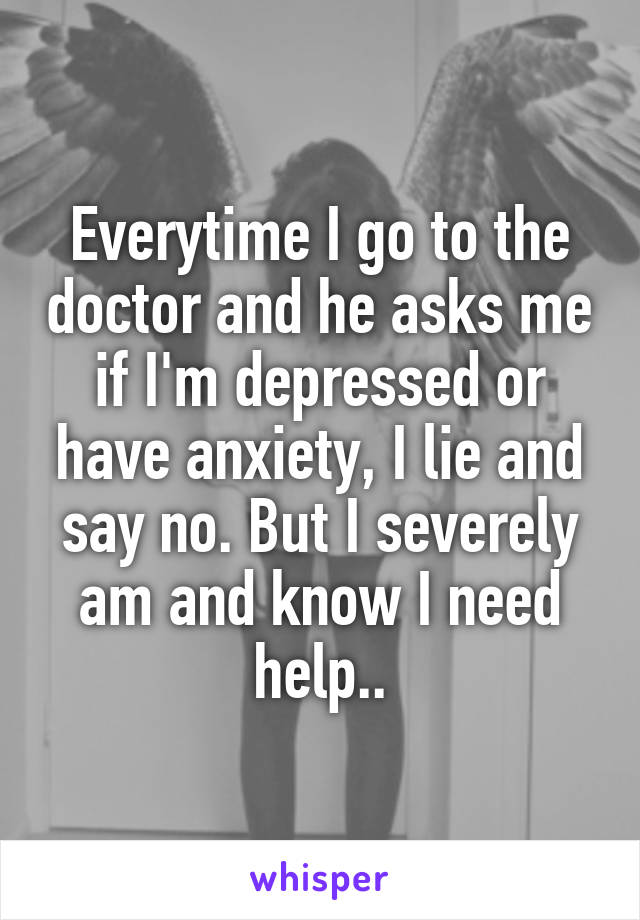 Everytime I go to the doctor and he asks me if I'm depressed or have anxiety, I lie and say no. But I severely am and know I need help..