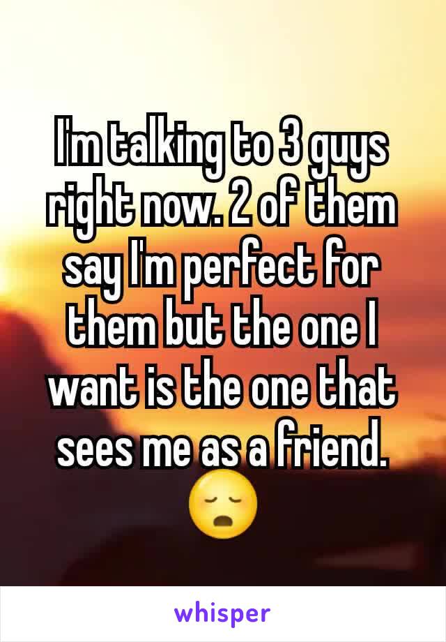 I'm talking to 3 guys right now. 2 of them say I'm perfect for them but the one I want is the one that sees me as a friend. 😳