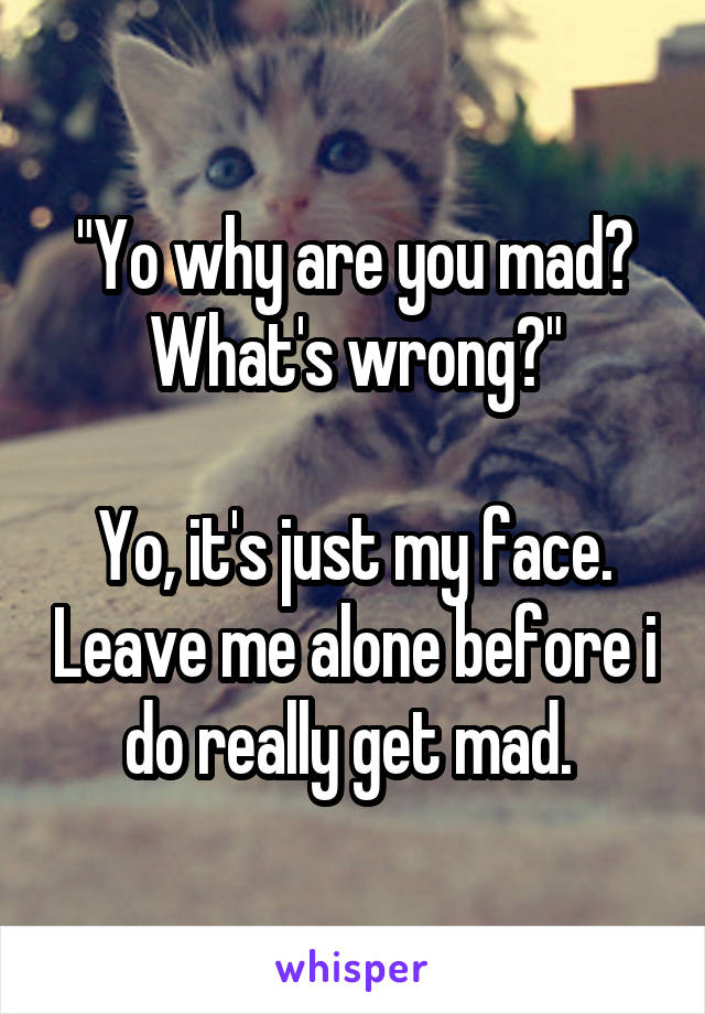 "Yo why are you mad? What's wrong?"

Yo, it's just my face. Leave me alone before i do really get mad. 