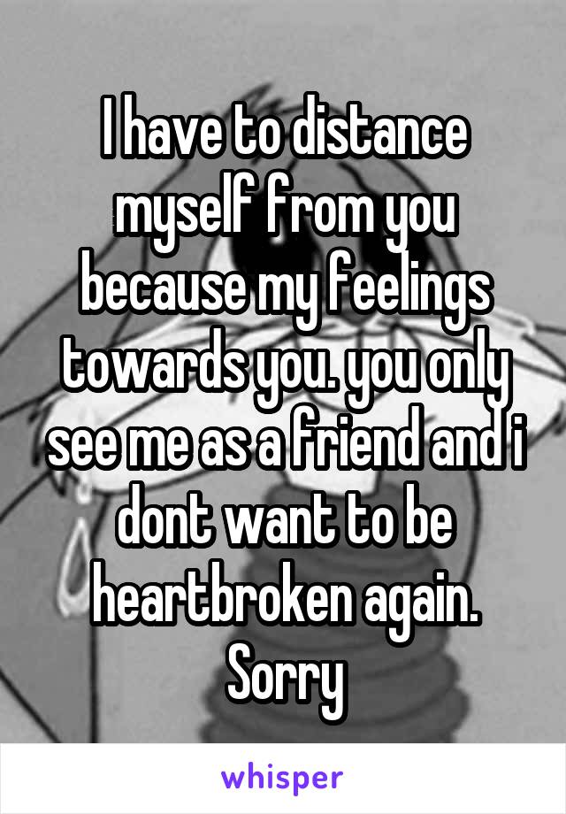 I have to distance myself from you because my feelings towards you. you only see me as a friend and i dont want to be heartbroken again. Sorry