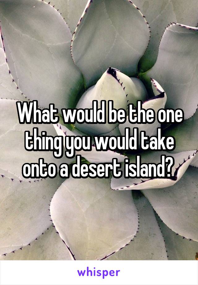 What would be the one thing you would take onto a desert island? 