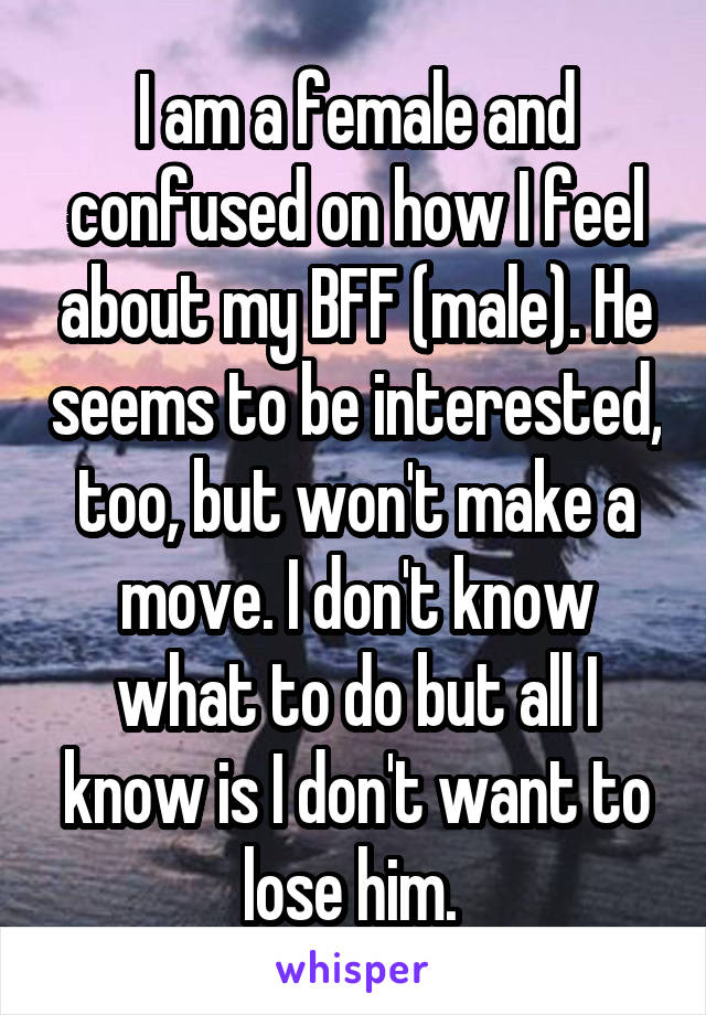 I am a female and confused on how I feel about my BFF (male). He seems to be interested, too, but won't make a move. I don't know what to do but all I know is I don't want to lose him. 