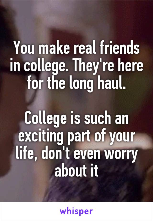 You make real friends in college. They're here for the long haul.

College is such an exciting part of your life, don't even worry about it