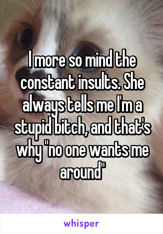 I more so mind the constant insults. She always tells me I'm a stupid bitch, and that's why "no one wants me around"