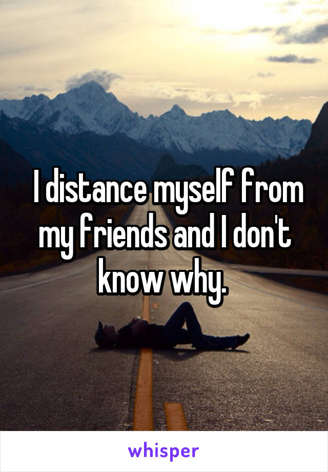  I distance myself from my friends and I don't know why. 