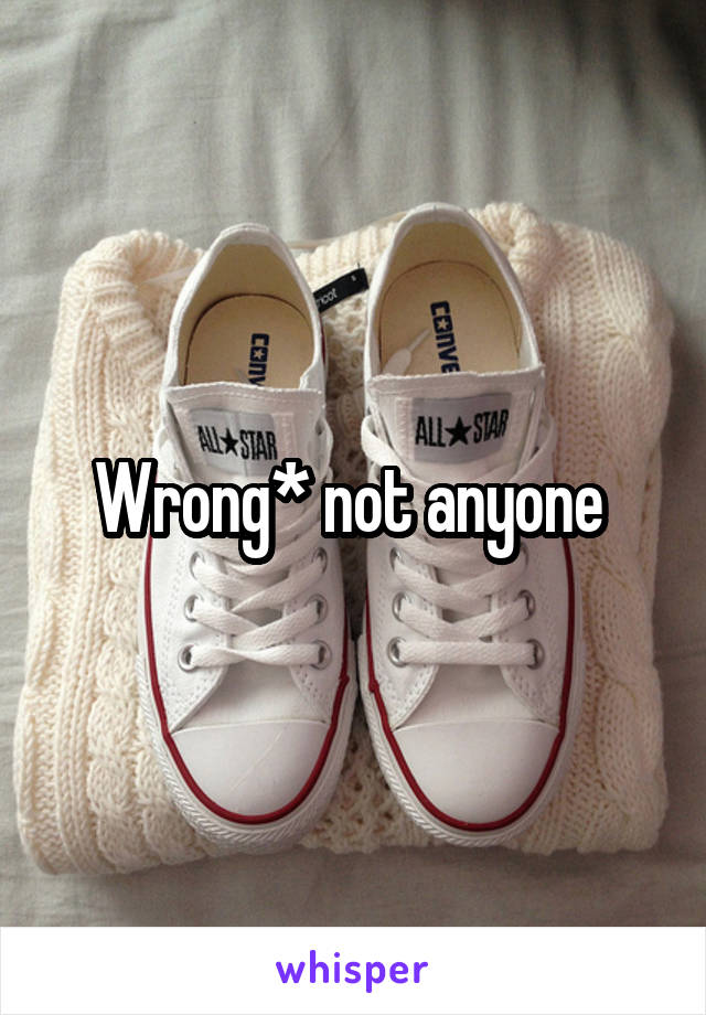 Wrong* not anyone 