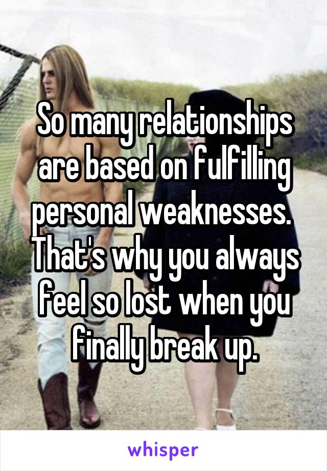 So many relationships are based on fulfilling personal weaknesses. 
That's why you always feel so lost when you finally break up.