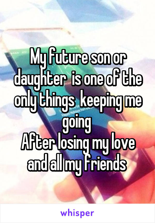 My future son or daughter  is one of the only things  keeping me going 
After losing my love and all my friends 