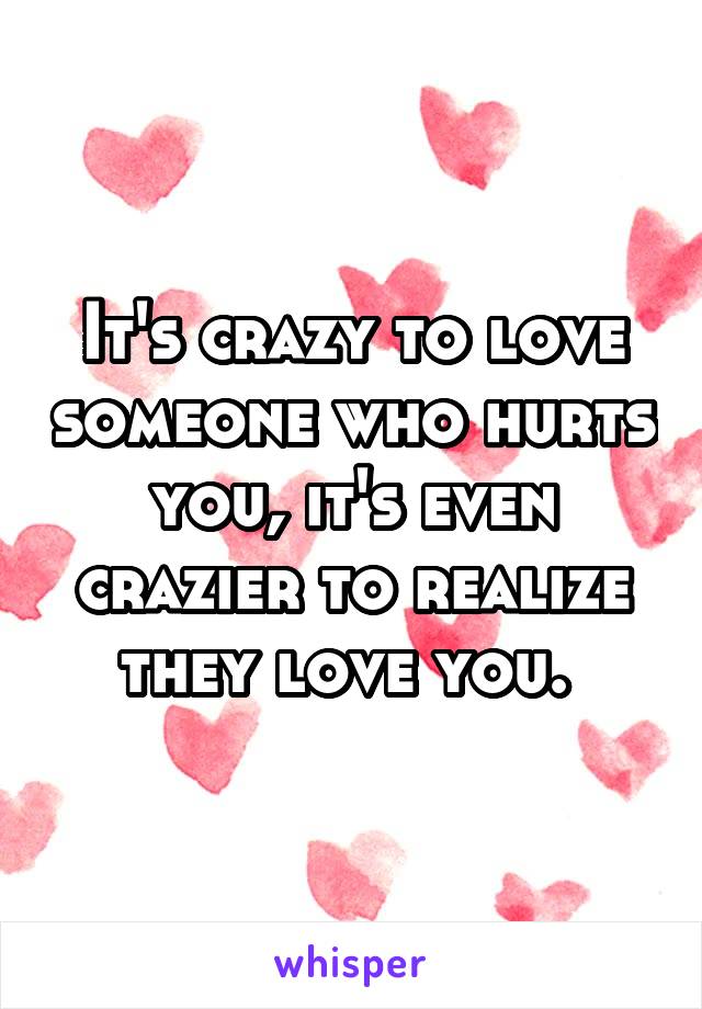 It's crazy to love someone who hurts you, it's even crazier to realize they love you. 