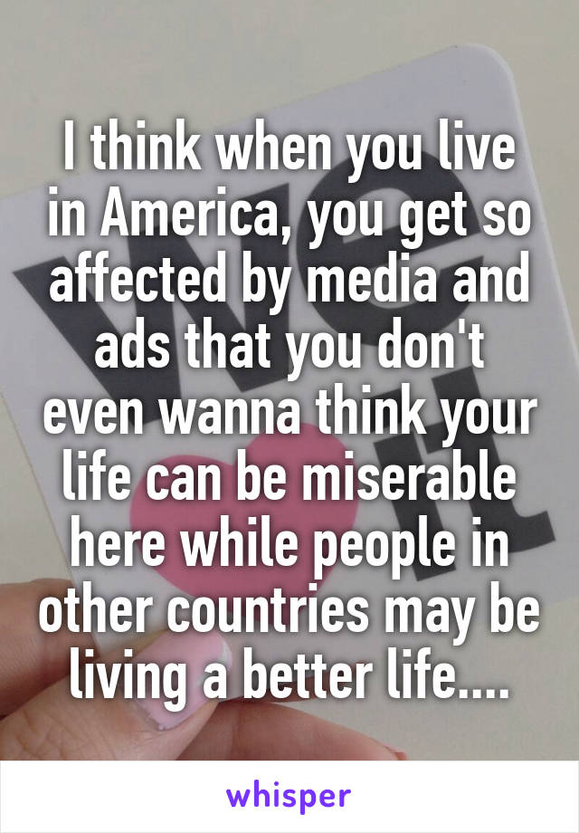 I think when you live in America, you get so affected by media and ads that you don't even wanna think your life can be miserable here while people in other countries may be living a better life....