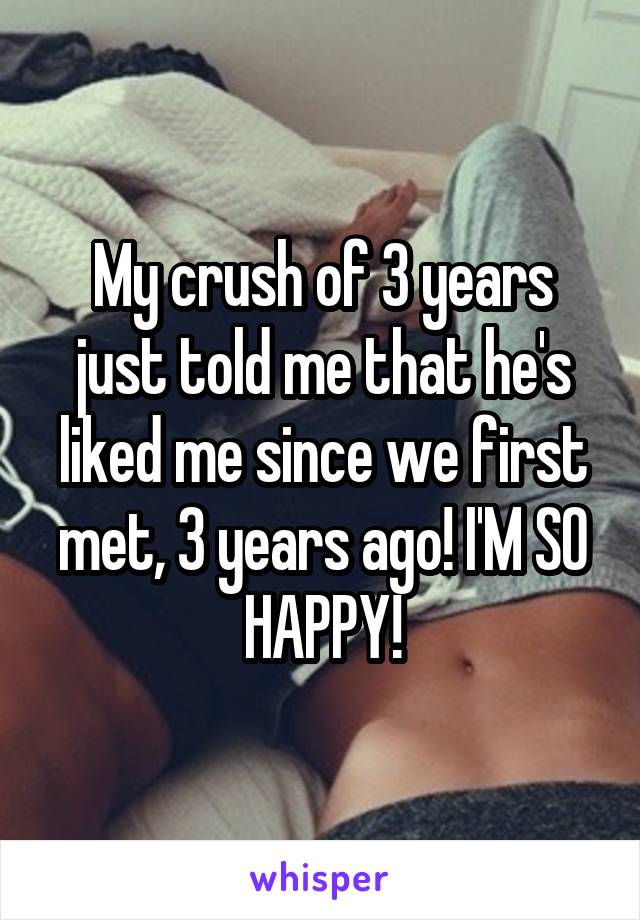 My crush of 3 years just told me that he's liked me since we first met, 3 years ago! I'M SO HAPPY!