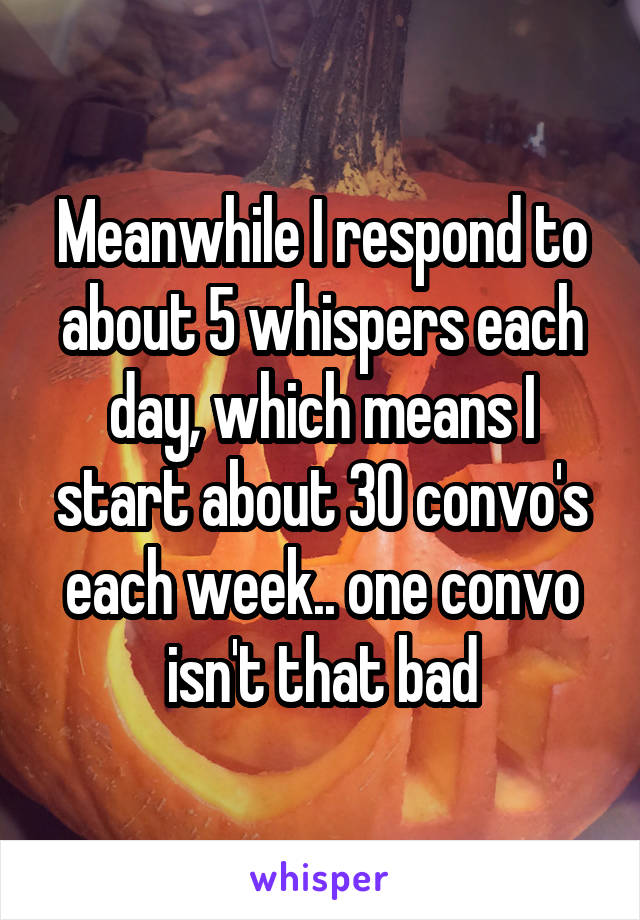 Meanwhile I respond to about 5 whispers each day, which means I start about 30 convo's each week.. one convo isn't that bad