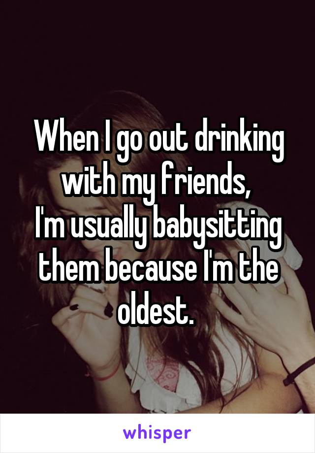 When I go out drinking with my friends, 
I'm usually babysitting them because I'm the oldest. 