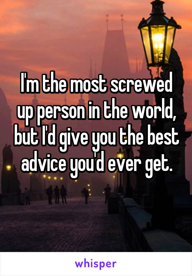 I'm the most screwed up person in the world, but I'd give you the best advice you'd ever get.
