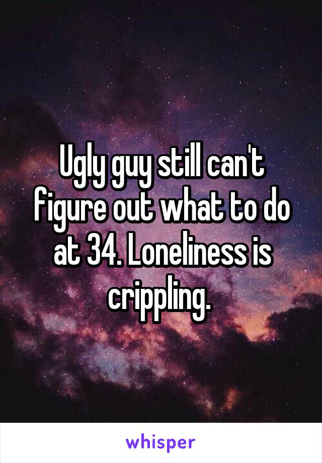 Ugly guy still can't figure out what to do at 34. Loneliness is crippling. 